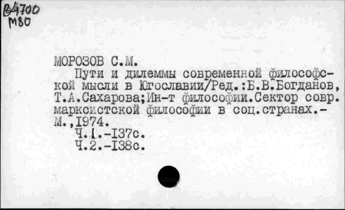 ﻿МОРОЗОВ с.ы.
Пути и дилеммы современной философс-кой мысли в Югославии/Ред.:Б.В.Богданов Т.А.Сахарова;Ин-т философии.Сектор совр марксистской философии в соц.странах.-М. ,1974.
4.1.	-137с.
4.2.	-138с.